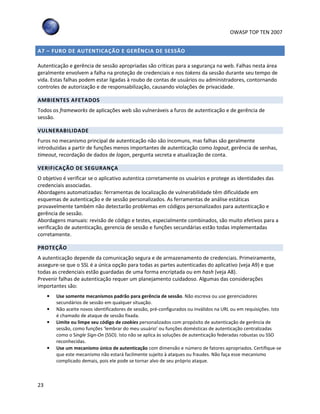 OWASP TOP TEN 2007
23
A7 – FURO DE AUTENTICAÇÃO E GERÊNCIA DE SESSÃO
Autenticação e gerência de sessão apropriadas são criticas para a segurança na web. Falhas nesta área
geralmente envolvem a falha na proteção de credenciais e nos tokens da sessão durante seu tempo de
vida. Estas falhas podem estar ligadas à roubo de contas de usuários ou administradores, contornando
controles de autorização e de responsabilização, causando violações de privacidade.
AMBIENTES AFETADOS
Todos os frameworks de aplicações web são vulneráveis a furos de autenticação e de gerência de
sessão.
VULNERABILIDADE
Furos no mecanismo principal de autenticação não são incomuns, mas falhas são geralmente
introduzidas a partir de funções menos importantes de autenticação como logout, gerência de senhas,
timeout, recordação de dados de logon, pergunta secreta e atualização de conta.
VERIFICAÇÃO DE SEGURANÇA
O objetivo é verificar se o aplicativo autentica corretamente os usuários e protege as identidades das
credenciais associadas.
Abordagens automatizadas: ferramentas de localização de vulnerabilidade têm dificuldade em
esquemas de autenticação e de sessão personalizados. As ferramentas de análise estáticas
provavelmente também não detectarão problemas em códigos personalizados para autenticação e
gerência de sessão.
Abordagens manuais: revisão de código e testes, especialmente combinados, são muito efetivos para a
verificação de autenticação, gerencia de sessão e funções secundárias estão todas implementadas
corretamente.
PROTEÇÃO
A autenticação depende da comunicação segura e de armazenamento de credenciais. Primeiramente,
assegure-se que o SSL é a única opção para todas as partes autenticadas do aplicativo (veja A9) e que
todas as credenciais estão guardadas de uma forma encriptada ou em hash (veja A8).
Prevenir falhas de autenticação requer um planejamento cuidadoso. Algumas das considerações
importantes são:
• Use somente mecanismos padrão para gerência de sessão. Não escreva ou use gerenciadores
secundários de sessão em qualquer situação.
• Não aceite novos identificadores de sessão, pré-configurados ou inválidos na URL ou em requisições. Isto
é chamado de ataque de sessão fixada.
• Limite ou limpe seu código de cookies personalizados com propósito de autenticação de gerência de
sessão, como funções ‘lembrar do meu usuário’ ou funções domésticas de autenticação centralizadas
como o Single Sign-On (SSO). Isto não se aplica às soluções de autenticação federadas robustas ou SSO
reconhecidas.
• Use um mecanismo único de autenticação com dimensão e número de fatores apropriados. Certifique-se
que este mecanismo não estará facilmente sujeito à ataques ou fraudes. Não faça esse mecanismo
complicado demais, pois ele pode se tornar alvo de seu próprio ataque.
 