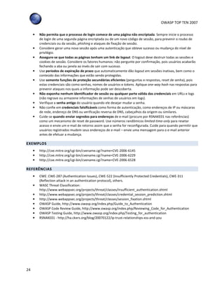 OWASP TOP TEN 2007
24
• Não permita que o processo de login comece de uma página não encriptada. Sempre inicie o processo
de login de uma segunda página encriptada ou de um novo código de sessão, para prevenir o roubo de
credenciais ou da sessão, phishing e ataques de fixação de sessão.
• Considere gerar uma nova sessão após uma autenticação que obteve sucesso ou mudança do nível de
privilégio.
• Assegure-se que todas as páginas tenham um link de logout. O logout deve destruir todas as sessões e
cookies de sessão. Considere os fatores humanos: não pergunte por confirmação, pois usuários acabarão
fechando a aba ou janela ao invés de sair com sucesso.
• Use períodos de expiração de prazo que automaticamente dão logout em sessões inativas, bem como o
conteúdo das informações que estão sendo protegidas.
• Use somente funções de proteção secundárias eficientes (perguntas e respostas, reset de senha), pois
estas credenciais são como senhas, nomes de usuários e tokens. Aplique one-way hash nas respostas para
prevenir ataques nos quais a informação pode ser descoberta.
• Não exponha nenhum identificador de sessão ou qualquer parte válida das credenciais em URLs e logs
(não regrave ou armazene informações de senhas de usuários em logs).
• Verifique a senha antiga do usuário quando ele desejar mudar a senha.
• Não confie em credenciais falsificáveis como forma de autenticação, como endereços de IP ou máscaras
de rede, endereço de DNS ou verificação reversa de DNS, cabeçalhos da origem ou similares.
• Cuide-se quando enviar segredos para endereços de e-mail (procure por RSNAKE01 nas referências)
como um mecanismo de reset de password. Use números randômicos limited-time-only para resetar
acesso e envie um e-mail de retorno assim que a senha for reconfigurada. Cuide para quando permitir que
usuários registrados mudem seus endereços de e-mail – envie uma mensagem para o e-mail anterior
antes de efetuar a mudança.
EXEMPLOS
• http://cve.mitre.org/cgi-bin/cvename.cgi?name=CVE-2006-6145
• http://cve.mitre.org/cgi-bin/cvename.cgi?name=CVE-2006-6229
• http://cve.mitre.org/cgi-bin/cvename.cgi?name=CVE-2006-6528
REFERÊNCIAS
• CWE: CWE-287 (Authentication Issues), CWE-522 (Insufficiently Protected Credentials), CWE-311
(Reflection attack in an authentication protocol), others.
• WASC Threat Classification:
http://www.webappsec.org/projects/threat/classes/insufficient_authentication.shtml
• http://www.webappsec.org/projects/threat/classes/credential_session_prediction.shtml
• http://www.webappsec.org/projects/threat/classes/session_fixation.shtml
• OWASP Guide, http://www.owasp.org/index.php/Guide_to_Authentication
• OWASP Code Review Guide, http://www.owasp.org/index.php/Reviewing_Code_for_Authentication
• OWASP Testing Guide, http://www.owasp.org/index.php/Testing_for_authentication
• RSNAKE01 - http://ha.ckers.org/blog/20070122/ip-trust-relationships-xss-and-you
 