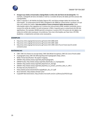 OWASP TOP TEN 2007
26
• Assegure que dados armazenados criptografados no disco não são fáceis de decriptografar. Por
exemplo, criptografia de banco de dados é inútil se a conexão de banco de dados permite acessos não
criptografados.
• Sobre o requisito 3, de Padrões de Dados Seguros PCI, você deve proteger dados dos titulares das
informações. O cumprimento do PCI DDS é obrigatório até 2008 por comerciantes e qualquer um que
lidar com cartões de crédito. Uma boa prática é nunca armazenar dados desnecessários, como
informações sobre a fita magnética ou o número da conta primária (PAN, também conhecida como o
numero do cartão de crédito). Se você armazenar o PAN, o requisito para o cumprimento do DSS são
significativos. Por exemplo, NUNCA permitir armazenar o numero CVV ( O numero de três dígitos nas
costas do cartão) sobre quaisquer circunstâncias. Para mais informações, por favor leia o PCI DSS
Guidelines e implemente controles como necessários.
EXEMPLOS
• http://cve.mitre.org/cgi-bin/cvename.cgi?name=CVE-2006-6145
• http://cve.mitre.org/cgi-bin/cvename.cgi?name=CVE-2005-1664
• http://cve.mitre.org/cgi-bin/cvename.cgi?name=CVE-1999-1101 (True of most Java EE servlet
containers,too)
REFÊRENCIAS
• CWE: CWE-311 (Failure to encrypt data), CWE-326 (Weak Encryption), CWE-321 (Use of hard-coded
• Cryptographic key), CWE-325 (Missing Required Cryptographic Step), others.
• WASC Threat Classification: No explicit mapping
• OWASP, http://www.owasp.org/index.php/Cryptography
• OWASP Guide, http://www.owasp.org/index.php/Guide_to_Cryptography
• OWASP, http://www.owasp.org/index.php/Insecure_Storage
• OWASP, http://www.owasp.org/index.php/How_to_protect_sensitive_data_in_URL’s
• PCI Data Security Standard v1.1,
• https://www.pcisecuritystandards.org/pdfs/pci_dss_v1-1.pdf
• Bruce Schneier, http://www.schneier.com/
• CryptoAPI Next Generation, http://msdn2.microsoft.com/en-us/library/aa376210.aspx
 