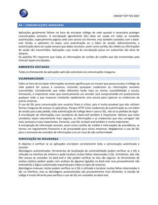 OWASP TOP TEN 2007
A9 – COMUNICAÇÕES INSEGURAS
Aplicações geralmente falham na hora de encriptar tráfego de rede quando é necessário proteger
comunicações sensíveis. A encriptação (geralmente SSL) deve ser usada em todas as conexões
autenticadas, especialmente páginas web com acesso via internet, mas também conexões com o back-
end. Senão, o aplicativo irá expor uma autenticação ou o token de sessão. Adicionalmente, a
autenticação deve ser usada sempre que dados sensíveis, assim como cartões de crédito ou informações
de saúde são transmitidos. Aplicações cujo modo de encriptação possa ser subvertido são alvos de
ataques.
Os padrões PCI requerem que todas as informações de cartões de credito que são transmitidas pela
internet sejam encriptadas.
AMBIENTES AFETADOS
Todos os frameworks de aplicações web são vulneráveis às comunicações inseguras.
VULNERABILIDADE
Falha na hora de encriptar informações sensíveis significa que um invasor que possa escutar o tráfego da
rede poderá ter acesso à conversa, incluindo quaisquer credenciais ou informações sensíveis
transmitidas. Considerando que redes diferentes terão mais ou menos suscetibilidade a escuta.
Entretanto, é importante notar que eventualmente um servidor será comprometido em praticamente
qualquer rede, e que invasores instalarão rapidamente uma escuta para capturar as credenciais de
outros sistemas.
O uso de SSL para comunicação com usuários finais é critico, pois é muito provável que eles utilizem
formas inseguras de acessar os aplicativos. Porque HTTP inclui credenciais de autenticação ou um token
de sessão para cada pedido, toda autenticação do tráfego deve ir para o SSL, não só os pedidos de login.
A encriptação de informações com servidores de back-end também é importante. Mesmo que estes
servidores sejam naturalmente mais seguros, as informações e as credenciais que elas carregam são
mais sensíveis e mais impactantes. Portanto, usar SSL no back-end também é muito importante.
A encriptação de informação sensível, assim como cartões de crédito e informações de previdência, se
tornou um regulamento financeiro e de privacidade para várias empresas. Negligenciar o uso de SSL
para o manuseio de conexões de informações cria um risco de não conformidade.
VERIFICAÇÃO DE SEGURANÇA
O objetivo é verificar se as aplicações encriptam corretamente toda a comunicação autenticada e
sensível.
Abordagens automatizadas: ferramentas de localização de vulnerabilidade podem verificar se o SSL é
utilizado na interface do sistema e pode localizar muitas falhas relacionadas à SSL. Entretanto, elas não
têm acesso às conexões no back-end e não podem verificar se elas são seguras. As ferramentas de
análise estática podem ajudar com análises de algumas ligações no back-end, mas provavelmente não
entenderão a lógica customizada requerida para todos os tipos de sistemas.
Abordagens manuais: testes podem verificar se o SSL é utilizado e localizar muitas falhas relacionadas à
SSL na interface, mas as abordagens automatizadas são provavelmente mais eficientes. A revisão de
código é muito eficiente para verificar o uso de SSL em conexões no back-end.
 