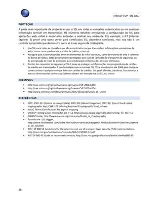 OWASP TOP TEN 2007
28
PROTEÇÃO
A parte mais importante da proteção é usar o SSL em todas as conexões autenticadas ou em qualquer
informação sensível em transmissão. Há inúmeros detalhes envolvendo a configuração do SSL para
aplicações web, então é importante entender e analisar seu ambiente. Por exemplo, o IE7 (internet
Explorer 7) provê uma barra verde para certificados SSL altamente confiáveis, mas isto não é um
controle apropriado que demonstre por si só o uso seguro da criptografia.
• Use SSL para todas as conexões que são autenticadas ou que transmitam informações sensíveis ou de
valor, assim como credenciais, cartões de crédito, e outros.
• Assegure que as comunicações entre os elementos da infra-estrutura, como servidores de web e sistemas
de banco de dados, estão propriamente protegidas pelo uso de camadas de transporte de segurança ou
de encriptação de nível de protocolo para credenciais e informações de valor intrínseco.
• Dentro dos requisitos de segurança PCI 4, deve-se proteger as informações dos proprietários de cartões
de crédito em transmissão. A conformidade com as normas PCI DSS é mandatória até 2008 para todos os
comerciantes e qualquer um que lide com cartões de crédito. Em geral, clientes, parceiros, funcionários e
acesso administrativo online aos sistemas devem ser encriptados via SSL ou similar.
EXEMPLOS
• http://cve.mitre.org/cgi-bin/cvename.cgi?name=CVE-2006-6430
• http://cve.mitre.org/cgi-bin/cvename.cgi?name=CVE-2005-4704
• http://www.schneier.com/blog/archives/2005/10/scandinavian_at_1.html
REFERÊNCIAS
• CWE: CWE-311 (Failure to encrypt data), CWE-326 (Weak Encryption), CWE-321 (Use of hard-coded
cryptographic key), CWE-325 (Missing Required Cryptographic Step), others.
• WASC Threat Classification: No explicit mapping
• OWASP Testing Guide, Testing for SSL / TLS, https://www.owasp.org/index.php/Testing_for_SSL-TLS
• OWASP Guide, http://www.owasp.org/index.php/Guide_to_Cryptography
• Foundstone - SSL Digger,
http://www.foundstone.com/index.htm?subnav=services/navigation.htm&subcontent=/services/overvie
w_s3i_des.htm
• NIST, SP 800-52 Guidelines for the selection and use of transport layer security (TLS) Implementations,
http://csrc.nist.gov/publications/nistpubs/800-52/SP800-52.pdf
• NIST SP 800-95 Guide to secure web services, http://csrc.nist.gov/publications/drafts.html#sp800-95
 