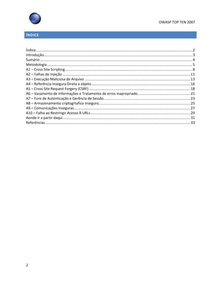 OWASP TOP TEN 2007
2
ÍNDICE
Índice.............................................................................................................................................................2
Introdução.....................................................................................................................................................3
Sumário.........................................................................................................................................................4
Metodologia..................................................................................................................................................5
A1 – Cross Site Scripting................................................................................................................................8
A2 – Falhas de Injeção ................................................................................................................................11
A3 – Execução Maliciosa de Arquivo ..........................................................................................................13
A4 – Referência Insegura Direta a objeto...................................................................................................16
A5 – Cross Site Request Forgery (CSRF)......................................................................................................18
A6 – Vazamento de Informações e Tratamento de erros inapropriado.....................................................21
A7 – Furo de Autenticação e Gerência de Sessão.......................................................................................23
A8 – Armazenamento criptogrtafico inseguro............................................................................................25
A9 – Comunicações Inseguras.....................................................................................................................27
A10 – Falha ao Restringir Acesso À URLs....................................................................................................29
Aonde ir a partir daqui................................................................................................................................31
Referências..................................................................................................................................................33
 