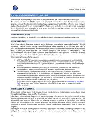 OWASP TOP TEN 2007
29
A10 – FALHA AO RESTRINGIR ACESSO À URLS
Comumente, a única proteção para uma URL é não mostrar o link para usuários não autorizados.
No entanto, um motivado, hábil ou apenas um sortudo atacante pode ser capaz de achar e acessar estas
páginas, executar funções e visualizar dados. Segurança por obscuridade não é suficiente para proteger
dados e funções sensíveis em uma aplicação. Verificações de controles de acesso devem ser executadas
antes de permitir uma solicitação a uma função sensível, na qual garante que somente o usuário
autorizado acesse a respectiva função.
AMBIENTES AFETADOS
Todos os frameworks de aplicações web estão vulneráveis a falhas de restrição de acesso a URLs.
VULNERABILIDADE
O principal método de ataque para esta vulnerabilidade é chamado de “navegação forçada” (“forced
browsing”), na qual envolve técnicas de adivinhação de links (“guessing”) e força bruta (“brute force”)
para achar páginas desprotegidas. É comum que aplicações utilizem códigos de controle de acesso por
toda a aplicação, resultando em um modelo complexo que dificulta a compreensão para
desenvolvedores e especialistas em segurança. Esta complexidade torna provável a ocorrência de erros
e algumas páginas não serão validadas, deixando a aplicação vulnerável.
Alguns exemplos destas falhas incluem:
• URLS “escondidas” e “especiais”, mostradas apenas para administradores ou usuários privilegiados na
camada de apresentação, porém acessível a todos os usuários caso tenham conhecimento que esta URL
existe, como /admin/adduser.php ou /approveTransfer.do. Estas são particularmente comuns em códigos
de menus.
• Aplicações geralmente permitem acesso a arquivos “escondidos”, como arquivos XML estáticos ou
relatórios gerados por sistemas, confiando toda segurança na obscuridade, escondendo-os.
• Códigos que forçam uma política de controle de acesso desatualizada ou insuficiente. Por exemplo,
imagine que /approveTransfer.do foi disponibilizado uma vez para todos usuários, mas desde que os
controles da SOX foram adotados, ele supostamente só pode ser acessível por usuários aprovadores. Uma
possível correção seria não mostrar a URL para usuários não autorizados, no entanto o controle de acesso
ainda não estaria implementado na requisição para esta página.
• Códigos que validam privilégios no cliente (browser) e não no servidor, como neste ataque na MacWorld
2007, que aprovava para “Platinum” passes que valiam $1700 via Java Script no browser ao invés de
validar no servidor.
VERIFICANDO A SEGURANÇA
O objetivo é verificar que o controle está forçado constantemente na camada de apresentação e nas
regras de negócio para todas as URLs da aplicação.
Abordagem automatizada: Scanners de vulnerabilidades e ferramentas de análise manual, ambos
possuem dificuldades em verificar o controle de acesso na URL por diferentes razões. Scanners de
vulnerabilidades possuem dificuldade em adivinhar páginas escondidas e determinar qual página
deveria ser permitida para cada usuário, enquanto mecanismos de análise estática tentam identificar
controles de acessos personalizados no código e ligam a camada de apresentação com as regras de
negócios.
Abordagem manual: A abordagem mais eficiente e precisa está em utilizar a combinação da revisão do
código e dos testes de segurança para verificar os mecanismos de controles de acesso. Se o mecanismo
 