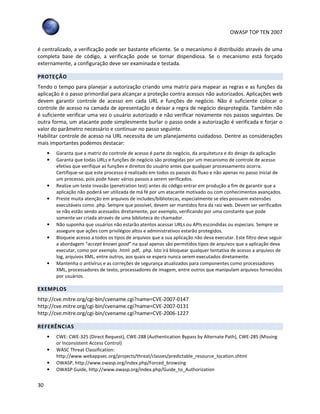 OWASP TOP TEN 2007
30
é centralizado, a verificação pode ser bastante eficiente. Se o mecanismo é distribuído através de uma
completa base de código, a verificação pode se tornar dispendiosa. Se o mecanismo está forçado
externamente, a configuração deve ser examinada e testada.
PROTEÇÃO
Tendo o tempo para planejar a autorização criando uma matriz para mapear as regras e as funções da
aplicação é o passo primordial para alcançar a proteção contra acessos não autorizados. Aplicações web
devem garantir controle de acesso em cada URL e funções de negócio. Não é suficiente colocar o
controle de acesso na camada de apresentação e deixar a regra de negócio desprotegida. Também não
é suficiente verificar uma vez o usuário autorizado e não verificar novamente nos passos seguintes. De
outra forma, um atacante pode simplesmente burlar o passo onde a autorização é verificada e forjar o
valor do parâmetro necessário e continuar no passo seguinte.
Habilitar controle de acesso na URL necessita de um planejamento cuidadoso. Dentre as considerações
mais importantes podemos destacar:
• Garanta que a matriz do controle de acesso é parte do negócio, da arquitetura e do design da aplicação
• Garanta que todas URLs e funções de negócio são protegidas por um mecanismo de controle de acesso
efetivo que verifique as funções e direitos do usuário antes que qualquer processamento ocorra.
Certifique-se que este processo é realizado em todos os passos do fluxo e não apenas no passo inicial de
um processo, pois pode haver vários passos a serem verificados.
• Realize um teste invasão (penetration test) antes do código entrar em produção a fim de garantir que a
aplicação não poderá ser utilizada de má fé por um atacante motivado ou com conhecimentos avançados.
• Preste muita atenção em arquivos de includes/bibliotecas, especialmente se eles possuem extensões
executáveis como .php. Sempre que possível, devem ser mantidos fora da raiz web. Devem ser verificados
se não estão sendo acessados diretamente, por exemplo, verificando por uma constante que pode
somente ser criada através de uma biblioteca do chamador.
• Não suponha que usuários não estarão atentos acessar URLs ou APIs escondidas ou especiais. Sempre se
assegure que ações com privilégios altos e administrativos estarão protegidos.
• Bloqueie acesso a todos os tipos de arquivos que a sua aplicação não deva executar. Este filtro deve seguir
a abordagem “accept known good” na qual apenas são permitidos tipos de arquivos que a aplicação deva
executar, como por exemplo .html .pdf, .php. Isto irá bloquear qualquer tentativa de acesso a arquivos de
log, arquivos XML, entre outros, aos quais se espera nunca serem executados diretamente.
• Mantenha o antivírus e as correções de segurança atualizados para componentes como processadores
XML, processadores de texto, processadores de imagem, entre outros que manipulam arquivos fornecidos
por usuários.
EXEMPLOS
http://cve.mitre.org/cgi-bin/cvename.cgi?name=CVE-2007-0147
http://cve.mitre.org/cgi-bin/cvename.cgi?name=CVE-2007-0131
http://cve.mitre.org/cgi-bin/cvename.cgi?name=CVE-2006-1227
REFERÊNCIAS
• CWE: CWE-325 (Direct Request), CWE-288 (Authentication Bypass by Alternate Path), CWE-285 (Missing
or Inconsistent Access Control)
• WASC Threat Classification:
http://www.webappsec.org/projects/threat/classes/predictable_resource_location.shtml
• OWASP, http://www.owasp.org/index.php/Forced_browsing
• OWASP Guide, http://www.owasp.org/index.php/Guide_to_Authorization
 