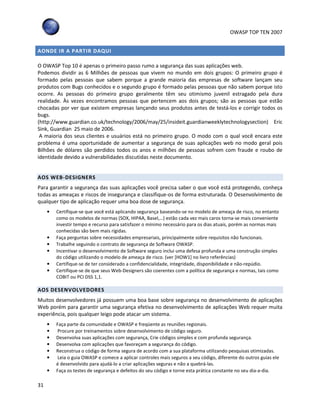 OWASP TOP TEN 2007
31
AONDE IR A PARTIR DAQUI
O OWASP Top 10 é apenas o primeiro passo rumo a segurança das suas aplicações web.
Podemos dividir as 6 Milhões de pessoas que vivem no mundo em dois grupos: O primeiro grupo é
formado pelas pessoas que sabem porque a grande maioria das empresas de software lançam seu
produtos com Bugs conhecidos e o segundo grupo é formado pelas pessoas que não sabem porque isto
ocorre. As pessoas do primeiro grupo geralmente têm seu otimismo juvenil estragado pela dura
realidade. Às vezes encontramos pessoas que pertencem aos dois grupos; são as pessoas que estão
chocadas por ver que existem empresas lançando seus produtos antes de testá-los e corrigir todos os
bugs.
(http://www.guardian.co.uk/technology/2006/may/25/insideit.guardianweeklytechnologysection) Eric
Sink, Guardian 25 maio de 2006.
A maioria dos seus clientes e usuários está no primeiro grupo. O modo com o qual você encara este
problema é uma oportunidade de aumentar a segurança de suas aplicações web no modo geral pois
Bilhões de dólares são perdidos todos os anos e milhões de pessoas sofrem com fraude e roubo de
identidade devido a vulnerabilidades discutidas neste documento.
AOS WEB-DESIGNERS
Para garantir a segurança das suas aplicações você precisa saber o que você está protegendo, conheça
todas as ameaças e riscos de insegurança e classifique-os de forma estruturada. O Desenvolvimento de
qualquer tipo de aplicação requer uma boa dose de segurança.
• Certifique-se que você está aplicando segurança baseando-se no modelo de ameaça de risco, no entanto
como os modelos de normas (SOX, HIPAA, Basel,…) estão cada vez mais caros torna-se mais conveniente
investir tempo e recurso para satisfazer o mínimo necessário para os dias atuais, porém as normas mais
conhecidas são bem mais rígidas.
• Faça perguntas sobre necessidades empresariais, principalmente sobre requisitos não funcionais.
• Trabalhe seguindo o contrato de segurança de Software OWASP.
• Incentivar o desenvolvimento de Software seguro inclui uma defesa profunda e uma construção simples
do código utilizando o modelo de ameaça de risco. (ver [HOW1] no livro referências)
• Certifique-se de ter considerado a confidencialidade, integridade, disponibilidade e não-repúdio.
• Certifique-se de que seus Web-Designers são coerentes com a política de segurança e normas, tais como
COBIT ou PCI DSS 1,1.
AOS DESENVOLVEDORES
Muitos desenvolvedores já possuem uma boa base sobre segurança no desenvolvimento de aplicações
Web porém para garantir uma segurança efetiva no desenvolvimento de aplicações Web requer muita
experiência, pois qualquer leigo pode atacar um sistema.
• Faça parte da comunidade e OWASP e freqüente as reuniões regionais.
• Procure por treinamentos sobre desenvolvimento de código seguro.
• Desenvolva suas aplicações com segurança, Crie códigos simples e com profunda segurança.
• Desenvolva com aplicações que favoreçam a segurança do código.
• Reconstrua o código de forma segura de acordo com a sua plataforma utilizando pesquisas otimizadas.
• Leia o guia OWASP e comece a aplicar controles mais seguros a seu código, diferente do outros guias ele
é desenvolvido para ajudá-lo a criar aplicações seguras e não a quebrá-las.
• Faça os testes de segurança e defeitos do seu código e torne esta prática constante no seu dia-a-dia.
 