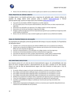 OWASP TOP TEN 2007
32
• Revise o livro de referências e veja se existem opções que se aplicam ao seu ambiente de trabalho.
PARA PROJETOS DE CÓDIGO ABERTO
O código aberto é um desafio particular para a segurança de aplicações web. Existem milhares de
projetos de código aberto tanto pessoais como o Apache (www.apache.org) e Tomcat
(tomcat.apache.org/) quanto em larga escala como PostNuke (www.postnuke.com).
• Faça parte da comunidade e OWASP e freqüente as reuniões regionais.
• Se o seu projeto possui mais de quatro desenvolvedores, deixe pelo menos um deles responsável pela
segurança.
• Desenvolva suas aplicações com segurança, Crie códigos simples e com boa segurança.
• Desenvolva com normas que favoreçam a segurança do código.
• Divulgue a política de segurança de forma responsável para garantir que os problemas de segurança estão
sendo tratados corretamente.
• Revise o livro de referências e veja se existem opções que se aplicam ao seu ambiente de trabalho.
PARA OS PROPRIETÁRIOS DE APLICAÇÃO
Os proprietários de aplicações comerciais geralmente têm tempo e recursos reduzidos. Os Proprietários
de aplicações devem:
• Trabalhar com o contrato de segurança de software OWASP anexo com os produtores de softwares.
• Garantir que os requisitos de negócio incluem requisitos não-funcionais (non-functional requirements,
NFRs), tais como requisitos de segurança.
• Estimule os desenvolvedores a criar aplicações com código simples e com boa segurança.
• Contrate (ou treine) desenvolvedores com bons conhecimentos em segurança.
• Faça testes de segurança em todo o projeto, desenvolvimento, criação, testes e implementação.
• Reserve recurso e tempo no orçamento do projeto para cuidar de questões de segurança.
AOS DIRETORES EXECUTIVOS
Sua empresa precisa ter um ciclo de vida de desenvolvimento seguro. As vulnerabilidades são mais
fáceis de serem corrigidas durante o desenvolvimento do que após o produto já ter sido lançado.
Possuir um ciclo de vida de desenvolvimento seguro não inclui somente os testes para o Top 10,
também inclui:
• Ao vender software assegure-se de estar incluindo políticas e contratos com termos de segurança.
• Para código customizado adote codificação segura, principalmente nas suas políticas e normas.
• Para código customizado adote codificação segura, principalmente nas suas políticas e normas.
• Para código customizado adote codificação segura, principalmente nas suas políticas e normas.
• Notifique seus produtores de software sobre a importância da segurança para os resultados da empresa.
• Treine seus web-designers e projetistas nos fundamentos de segurança em aplicações web.
• Considere a possibilidade do código ser auditado por terceiros para que haja uma análise mais
independente.
• Adote práticas responsáveis de divulgação e construa um processo para responder adequadamente aos
relatórios de vulnerabilidade dos seus produtos.
 
