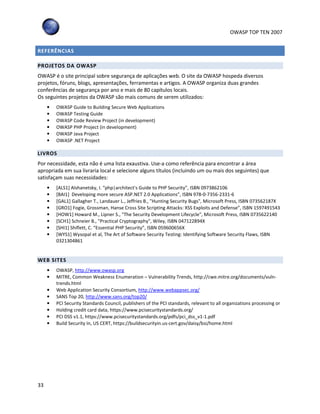 OWASP TOP TEN 2007
33
REFERÊNCIAS
PROJETOS DA OWASP
OWASP é o site principal sobre segurança de aplicações web. O site da OWASP hospeda diversos
projetos, fóruns, blogs, apresentações, ferramentas e artigos. A OWASP organiza duas grandes
conferências de segurança por ano e mais de 80 capítulos locais.
Os seguintes projetos da OWASP são mais comuns de serem utilizados:
• OWASP Guide to Building Secure Web Applications
• OWASP Testing Guide
• OWASP Code Review Project (in development)
• OWASP PHP Project (in development)
• OWASP Java Project
• OWASP .NET Project
LIVROS
Por necessidade, esta não é uma lista exaustiva. Use-a como referência para encontrar a área
apropriada em sua livraria local e selecione alguns títulos (incluindo um ou mais dos seguintes) que
satisfaçam suas necessidades:
• [ALS1] Alshanetsky, I. “php|architect's Guide to PHP Security”, ISBN 0973862106
• [BAI1] Developing more secure ASP.NET 2.0 Applications”, ISBN 978-0-7356-2331-6
• [GAL1] Gallagher T., Landauer L., Jeffries B., "Hunting Security Bugs", Microsoft Press, ISBN 073562187X
• [GRO1] Fogie, Grossman, Hanse Cross Site Scripting Attacks: XSS Exploits and Defense”, ISBN 1597491543
• [HOW1] Howard M., Lipner S., "The Security Development Lifecycle", Microsoft Press, ISBN 0735622140
• [SCH1] Schneier B., "Practical Cryptography", Wiley, ISBN 047122894X
• [SHI1] Shiflett, C. “Essential PHP Security”, ISBN 059600656X
• [WYS1] Wysopal et al, The Art of Software Security Testing: Identifying Software Security Flaws, ISBN
0321304861
WEB SITES
• OWASP, http://www.owasp.org
• MITRE, Common Weakness Enumeration – Vulnerability Trends, http://cwe.mitre.org/documents/vuln-
trends.html
• Web Application Security Consortium, http://www.webappsec.org/
• SANS Top 20, http://www.sans.org/top20/
• PCI Security Standards Council, publishers of the PCI standards, relevant to all organizations processing or
• Holding credit card data, https://www.pcisecuritystandards.org/
• PCI DSS v1.1, https://www.pcisecuritystandards.org/pdfs/pci_dss_v1-1.pdf
• Build Security In, US CERT, https://buildsecurityin.us-cert.gov/daisy/bsi/home.html
 