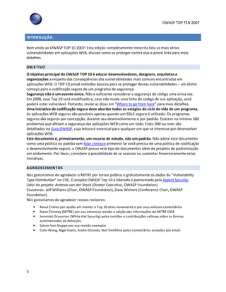 OWASP TOP TEN 2007
3
INTRODUÇÃO
Bem vindo ao OWASP TOP 10 2007! Esta edição completamente reescrita lista as mais sérias
vulnerabilidades em aplicações WEB, discute como se proteger contra elas e provê links para mais
detalhes.
OBJETIVO
O objetivo principal do OWASP TOP 10 é educar desenvolvedores, designers, arquitetos e
organizações a respeito das conseqüências das vulnerabilidades mais comuns encontradas em
aplicações WEB. O TOP 10 provê métodos básicos para se proteger dessas vulnerabilidades – um ótimo
começo para a codificação segura de um programa de segurança.
Segurança não é um evento único. Não é suficiente considerar a segurança de código uma única vez.
Em 2008, esse Top 10 será modificado e, caso não mude uma linha do código de sua aplicação, você
poderá estar vulnerável. Portanto, revise as dicas em “Where to go from here” para mais detalhes.
Uma iniciativa de codificação segura deve abordar todos os estágios do ciclo de vida de um programa.
As aplicações WEB seguras são possíveis apenas quando um SDLC seguro é utilizado. Os programas
seguros são seguros por concepção, durante seu desenvolvimento e por padrão. Existem no mínimo 300
problemas que afetam a segurança das aplicações WEB como um todo. Estes 300 ou mais são
detalhados no Guia OWASP, cuja leitura é essencial para qualquer um que se interesse por desenvolver
aplicações WEB.
Este documento é, primeiramente, um recurso de estudo, não um padrão. Não adote este documento
como uma política ou padrão sem falar conosco primeiro! Se você precisa de uma política de codificação
e desenvolvimento seguro, a OWASP possui este tipo de documentos além de projetos de padronização
em andamento. Por favor, considere a possibilidade de se associar ou sustentar financeiramente estas
iniciativas.
AGRADECIMENTOS
Nós gostaríamos de agradecer o MITRE por tornar público e gratuitamente os dados da “Vulnerability
Type Distribution” no CVE. O projeto OWASP Top 10 é liderado e patrocinado pela Aspect Security.
Lider do projeto: Andrew van der Stock (Diretor Executivo, OWASP Foundation)
Coautores: Jeff Williams (Chair, OWASP Foundation), Dave Wichers (Conference Chair, OWASP
Foundation).
Nós gostaríamos de agradecer nossos revisores:
• Raoul Endres por ajudar em manter o Top 10 ativo novamente e por seus valiosos comentários
• Steve Christey (MITRE) por sua extensiva revisão e adição das informações do MITRE CWE
• Jeremiah Grossman (White Hat Security) pelas revisões e contribuições valiosas sobre as formas
automatizadas de detecção.
• Sylvan Von Stuppe por sua revisão exemplar
• Colin Wong, Nigel Evans, Andre Gironda, Neil Smithline pelos comentários enviados por email.
 