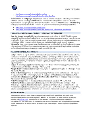 OWASP TOP TEN 2007
6
• http://www.owasp.org/index.php/Buffer_overflow
• http://www.owasp.org/index.php/Testing_for_Buffer_Overflow
Gerenciamento de configuração insegura afeta todos os sistemas em alguma extensão, particularmente
o PHP. No entanto, o ranking do MITRE não nos permite incluir este problema neste ano. Quando
implementando sua aplicação, você deve consultar a última versão do OWASP Guide e o OWASP testing
Guide para informações detalhadas a respeito do gerenciamento de configuração segura e testes:
• http://www.owasp.org/index.php/Configuration
• http://www.owasp.org/index.php/Testing_for_infrastructure_configuration_management
POR QUE NÓS ADICIONAMOS ALGUNS PROBLEMAS IMPORTANTES
Cross Site Request Forgery (CSRF) é a maior nova inclusão nesta edição do OWASP Top 10. Embora
ocupe a 36ª posição na classificação original, nós acreditamos que ela seja de tamanha importância, que
as aplicações devem iniciar seus esforços de proteção hoje, particularmente para aplicações de alto risco
e criticidade. O CSRF é mais prevalente do que sua atual classificação e pode ser mais perigoso.
Criptografia. O uso incorreto da criptografia não ocupam as posições 8 e 9 da classificação, conforme as
informações do MITRE, porém representam a origem de muitos problemas de quebra de privacidade e
conformidade (particularmente a conformidade com o PCI DSS 1.1).
VULNERABILIDADES, NÃO ATAQUES
A edição anterior do Top 10 continha um misto de ataques, vulnerabilidades e contramedidas. Esta vez,
nós focamos unicamente em vulnerabilidades, embora a terminologia utilizada comumente combine
vulnerabilidades e ataques. Se organizações usam este documento para tornar suas aplicações seguras
e, consequentemente, reduzir o risco para seus negócios, será possível observar uma redução direta nos
seguintes pontos:
Ataques de phishing, que podem explorar qualquer uma dessas vulnerabilidades, particularmente, XSS
e problemas de autenticação e autorização (A1,A4,A7,A10)
Violação de privacidade devido à validação fraca, regras de negócio e verificações de autorização fracas
(A2, A4, A6, A7, A10)
Roubo de identidade por meio de controles de criptografia fracos ou não existentes (A8 e A9), inclusão
de arquivo remoto (A3) e autenticação, regras de negócio e verificação de autorização (A4, A7, A10)
Comprometimento de sistema, alteração de informações e destruição de dados por ataques de injeção
(A2) e inclusão de arquivo remoto (A3)
Perda financeira por meio de transações não autorizadas e ataques CSRF (A4, A5, A7, A10)
Perda de reputação devido à exploração de qualquer uma das vulnerabilidades acima (A1 à A10)
Uma vez que a organização se distancie da preocupação de controles reativos e vai de encontro à pro -
atividade na redução de riscos de seu negócio, ela melhorará a conformidade com regimes regulatórios,
reduzirá custos operacionais, e certamente terá um sistema mais robusto e seguro como resultado.
DIRECIONAMENTO
A metodologia descrita acima necessariamente direciona o Top 10 a favor das descobertas da
comunidade de pesquisadores de segurança. A forma de descoberta de falhas é similar ao método
utilizado em ataques reais, em especial, no que se refere à pseudo-atacantes (“script kiddies”).
Protegendo sua aplicação contra as vulnerabilidades do Top 10 proverá uma proteção módica contra as
formas mais comuns de ataque e mais, ajudará a traçar um rumo para melhoria da segurança de seu
software.
 