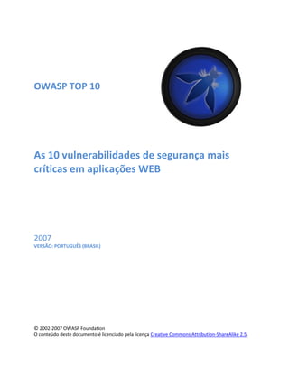 OWASP TOP 10
As 10 vulnerabilidades de segurança mais
críticas em aplicações WEB
2007
VERSÃO: PORTUGUÊS (BRASIL)
© 2002-2007 OWASP Foundation
O conteúdo deste documento é licenciado pela licença Creative Commons Attribution-ShareAlike 2.5.
 