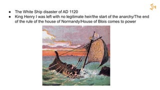 ● The White Ship disaster of AD 1120
● King Henry I was left with no legitimate heir/the start of the anarchy/The end
of the rule of the house of Normandy/House of Blois comes to power
 