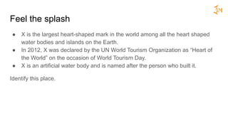 Feel the splash
● X is the largest heart-shaped mark in the world among all the heart shaped
water bodies and islands on the Earth.
● In 2012, X was declared by the UN World Tourism Organization as “Heart of
the World” on the occasion of World Tourism Day.
● X is an artificial water body and is named after the person who built it.
Identify this place.
 