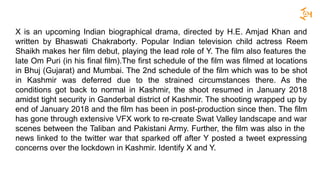 X is an upcoming Indian biographical drama, directed by H.E. Amjad Khan and
written by Bhaswati Chakraborty. Popular Indian television child actress Reem
Shaikh makes her film debut, playing the lead role of Y. The film also features the
late Om Puri (in his final film).The first schedule of the film was filmed at locations
in Bhuj (Gujarat) and Mumbai. The 2nd schedule of the film which was to be shot
in Kashmir was deferred due to the strained circumstances there. As the
conditions got back to normal in Kashmir, the shoot resumed in January 2018
amidst tight security in Ganderbal district of Kashmir. The shooting wrapped up by
end of January 2018 and the film has been in post-production since then. The film
has gone through extensive VFX work to re-create Swat Valley landscape and war
scenes between the Taliban and Pakistani Army. Further, the film was also in the
news linked to the twitter war that sparked off after Y posted a tweet expressing
concerns over the lockdown in Kashmir. Identify X and Y.
 