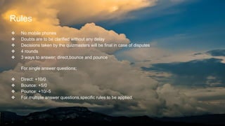 Rules
❖ No mobile phones
❖ Doubts are to be clarified without any delay
❖ Decisions taken by the quizmasters will be final in case of disputes
❖ 4 rounds
❖ 3 ways to answer; direct,bounce and pounce
For single answer questions;
❖ Direct: +10/0
❖ Bounce: +5/0
❖ Pounce: +10/-5
❖ For multiple answer questions,specific rules to be applied.
 