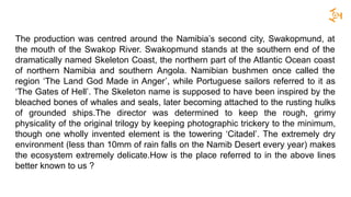 The production was centred around the Namibia’s second city, Swakopmund, at
the mouth of the Swakop River. Swakopmund stands at the southern end of the
dramatically named Skeleton Coast, the northern part of the Atlantic Ocean coast
of northern Namibia and southern Angola. Namibian bushmen once called the
region ‘The Land God Made in Anger’, while Portuguese sailors referred to it as
‘The Gates of Hell’. The Skeleton name is supposed to have been inspired by the
bleached bones of whales and seals, later becoming attached to the rusting hulks
of grounded ships.The director was determined to keep the rough, grimy
physicality of the original trilogy by keeping photographic trickery to the minimum,
though one wholly invented element is the towering ‘Citadel’. The extremely dry
environment (less than 10mm of rain falls on the Namib Desert every year) makes
the ecosystem extremely delicate.How is the place referred to in the above lines
better known to us ?
 