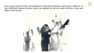 This is Jose Figueres Ferrer, the president of Costa Rica breaking a wall using a mallet on 1st
Dec,1948.What visionary decision was to be signified by this act, which did have a long term
effect on the country?
 
