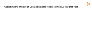 Abolishing the military of Costa Rica after victory in the civil war that year.
 