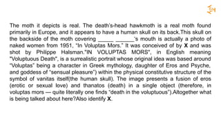 The moth it depicts is real. The death’s-head hawkmoth is a real moth found
primarily in Europe, and it appears to have a human skull on its back.This skull on
the backside of the moth covering _____ ______‘s mouth is actually a photo of
naked women from 1951, “In Voluptas Mors.” It was conceived of by X and was
shot by Philippe Halsman."IN VOLUPTAS MORS", in English meaning
"Voluptuous Death", is a surrealistic portrait whose original idea was based around
“Voluptas” being a character in Greek mythology, daughter of Eros and Psyche,
and goddess of “sensual pleasure”) within the physical constitutive structure of the
symbol of vanitas itself(the human skull). The image presents a fusion of eros
(erotic or sexual love) and thanatos (death) in a single object (therefore, in
voluptas mors — quite literally one finds “death in the voluptuous”).Altogether what
is being talked about here?Also identify X.
 