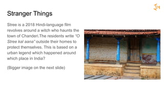 Stranger Things
Stree is a 2018 Hindi-language film
revolves around a witch who haunts the
town of Chanderi.The residents write “O
Stree kal aana” outside their homes to
protect themselves. This is based on a
urban legend which happened around
which place in India?
(Bigger image on the next slide)
 