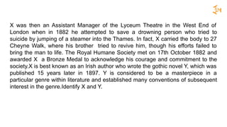 X was then an Assistant Manager of the Lyceum Theatre in the West End of
London when in 1882 he attempted to save a drowning person who tried to
suicide by jumping of a steamer into the Thames. In fact, X carried the body to 27
Cheyne Walk, where his brother tried to revive him, though his efforts failed to
bring the man to life. The Royal Humane Society met on 17th October 1882 and
awarded X a Bronze Medal to acknowledge his courage and commitment to the
society.X is best known as an Irish author who wrote the gothic novel Y, which was
published 15 years later in 1897. Y is considered to be a masterpiece in a
particular genre within literature and established many conventions of subsequent
interest in the genre.Identify X and Y.
 