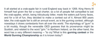It all started at a crab-apple fair in rural England way back in 1269. King Henry III
himself had given the fair a royal charter, so a lot of people felt compelled to eat
the crab-apples, which, being ridiculously bitter, made the eaters pull funny faces,
and for a bit of fun, they decided to make a contest out of it. Almost 800 years
later, the crab-apple fair is still an annual event, as is the gurning contest, although
nowadays it draws contestants from all over the world. The etymology of "gurn" is
a bit muddy, though the venerable OED guesses that its provenance might be
Scottish, and related to the word "grin." In Northern Ireland, on the other hand, the
word has a very different meaning -- "to cry."What is this gurning contest or the
World Gurning Championship as it is known today?
 
