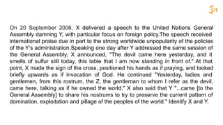 On 20 September 2006, X delivered a speech to the United Nations General
Assembly damning Y, with particular focus on foreign policy.The speech received
international praise due in part to the strong worldwide unpopularity of the policies
of the Y’s administration.Speaking one day after Y addressed the same session of
the General Assembly, X announced, "The devil came here yesterday, and it
smells of sulfur still today, this table that I am now standing in front of." At that
point, X made the sign of the cross, positioned his hands as if praying, and looked
briefly upwards as if invocation of God. He continued "Yesterday, ladies and
gentlemen, from this rostrum, the Z, the gentleman to whom I refer as the devil,
came here, talking as if he owned the world." X also said that Y "...came [to the
General Assembly] to share his nostrums to try to preserve the current pattern of
domination, exploitation and pillage of the peoples of the world." Identify X and Y.
 