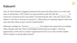 Kaboom!
One of Tycho Brahe’s biggest achievements was the observation of a new star
seen in November 1572 which he documented under the title De _________ et
nullis aevi memoria prius visa stella (“Concerning the star, new and never seen
before in the life or memory of anyone”). What class of celestial objects does this
new star fall under as per current classification?
Although credited as “Tycho’s _________”, the object was observed by multiple
other people with the French astrologers attributing the sudden, ominous
appearance of the star to violent suppressions from just a few months earlier.
What incident is being talked about?
 