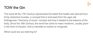 TOW the Gin
This word till the 17th Century represented the belief that health was derived from
firmly stretched muscles, a concept that is borrowed from the ages old
Pythagorean “Harmony of music” concept and how it related to the balance of the
body. Since the 18th Century, the word has come to mean medicine, usually given
in the form of infusion, that is intended to restore or invigorate.
Which word are we referring to?
 