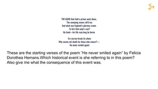 THE BARK that held a prince went down,
The sweeping waves roll’d on;
And what was England’s glorious crown
To him that wept a son?
He lived—for life may long be borne
Ere sorrow break its chain;
Why comes not death for those who mourn?—
He never smiled again!
These are the starting verses of the poem “He never smiled again” by Felicia
Dorothea Hemans.Which historical event is she referring to in this poem?
Also give me what the consequence of this event was.
 