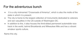 For the adventurous bunch
● X is a city nicknamed “Crossroads of America”, which is also the motto of the
state in which it is present.
● The city is home to the largest collection of monuments dedicated to veterans
and war casualties in the US outside of Washington DC.
● In addition to this, it also houses the third-oldest permanent automobile race
track in the world, behind Brooklands and Milwaukee Mile and has a vibrant
amateur sports culture.
Name this city.
 