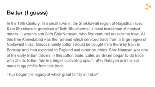 Better (I guess)
In the 19th Century, In a small town in the Shekhawati region of Rajasthan lived
Seth Shobharam, grandson of Seth Bhudharmal, a local tradesman of modest
means. It was his son Seth Shiv Narayan, who first ventured outside the town. At
this time Ahmedabad was the railhead which serviced trade from a large region of
Northwest India. Goods (mainly cotton) would be bought from there by train to
Bombay and then exported to England and other countries. Shiv Narayan was one
of the early Indian traders in this cotton trade. Later, as Britain began to do trade
with China, Indian farmers began cultivating opium. Shiv Narayan and his son
made huge profits from this trade.
Thus began the legacy of which great family in India?
 