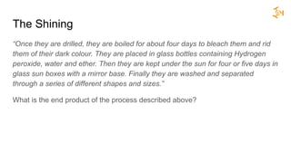 The Shining
“Once they are drilled, they are boiled for about four days to bleach them and rid
them of their dark colour. They are placed in glass bottles containing Hydrogen
peroxide, water and ether. Then they are kept under the sun for four or five days in
glass sun boxes with a mirror base. Finally they are washed and separated
through a series of different shapes and sizes.”
What is the end product of the process described above?
 