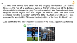 12. This tweet shows none other than the Uruguay international Luis Suarez
taking on the role of a goalkeeper during a friendly match held at the Estadio
Centenario in Montevideo,Uruguay.The match was held as a farewell match to an
Uruguay football legend who has played for notable clubs and won many
accolades including the golden ball for the 2010 FIFA football world cup.He also
appeared for Mumbai City FC during the third edition of the Hero ISL.Identify him.
Also identify the “first time” meant by the editor in the tweet.(bigger image follows)
*
 