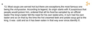 13. Most soups are served hot but there are exceptions,the most famous one
being the vichyssoise .According to legend, its origin starts with X,suspicious that
people would poison him, ordered that all his food be sampled by an official
taster.The king’s taster felt the need for his own taster,who, in turn had his own
taster and so on that by the time the hot creamed leek and potato soup got to the
king, it was cold and so it has been eaten in that way ever since.Identify X.
*
 