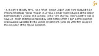 14. In early February 1976, two French Foreign Legion units were involved in an
important hostage rescue mission in Loyada, a small village situated at the border
between today’s Djibouti and Somalia, in the Horn of Africa. Their objective was to
save 31 French children kidnapped by local militants from a pan-Somali guerrilla
organization supported by the Somali government.Name the 2019 film based on
the execution of this rescue operation.
 