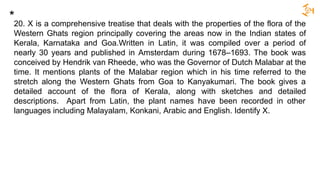 20. X is a comprehensive treatise that deals with the properties of the flora of the
Western Ghats region principally covering the areas now in the Indian states of
Kerala, Karnataka and Goa.Written in Latin, it was compiled over a period of
nearly 30 years and published in Amsterdam during 1678–1693. The book was
conceived by Hendrik van Rheede, who was the Governor of Dutch Malabar at the
time. It mentions plants of the Malabar region which in his time referred to the
stretch along the Western Ghats from Goa to Kanyakumari. The book gives a
detailed account of the flora of Kerala, along with sketches and detailed
descriptions. Apart from Latin, the plant names have been recorded in other
languages including Malayalam, Konkani, Arabic and English. Identify X.
*
 