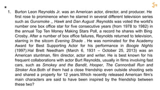 1. Burton Leon Reynolds Jr. was an American actor, director, and producer. He
first rose to prominence when he starred in several different television series
such as Gunsmoke ,, Hawk and Dan August .Reynolds was voted the world's
number one box office star for five consecutive years (from 1978 to 1982) in
the annual Top Ten Money Making Stars Poll, a record he shares with Bing
Crosby. After a number of box office failures, Reynolds returned to television,
starring in the sitcom Evening Shade . He was nominated for the Academy
Award for Best Supporting Actor for his performance in Boogie Nights
(1997).Hal Brett Needham (March 6, 1931 – October 25, 2013) was an
American stuntman, film director, actor and writer. He is best known for his
frequent collaborations with actor Burt Reynolds, usually in films involving fast
cars, such as Smokey and the Bandit, Hooper, The Cannonball Run and
Stroker Ace.Both of them had a close friendship even outside shooting sets
and shared a property for 12 years.Which recently released American film’s
main characters are said to have been inspired by the friendship between
these two?
*
 