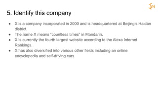 5. Identify this company
● X is a company incorporated in 2000 and is headquartered at Beijing’s Haidan
district.
● The name X means “countless times” in Mandarin.
● X is currently the fourth largest website according to the Alexa Internet
Rankings.
● X has also diversified into various other fields including an online
encyclopedia and self-driving cars.
 