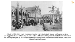 2. Built in 1863-1864 this is the oldest shopping mall in India.It still stands, but forgotten and not
well-flogged as it used to be during its prime but in a different building reconstructed after the 1983 fire in
the building.Designed by W N Pogson name this building which is located aside the famous Anna Salai
(Mount Road) in Chennai.
 