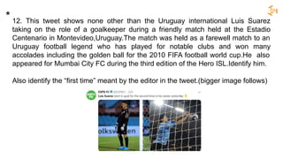 12. This tweet shows none other than the Uruguay international Luis Suarez
taking on the role of a goalkeeper during a friendly match held at the Estadio
Centenario in Montevideo,Uruguay.The match was held as a farewell match to an
Uruguay football legend who has played for notable clubs and won many
accolades including the golden ball for the 2010 FIFA football world cup.He also
appeared for Mumbai City FC during the third edition of the Hero ISL.Identify him.
Also identify the “first time” meant by the editor in the tweet.(bigger image follows)
*
 