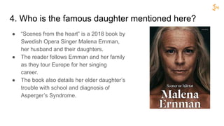4. Who is the famous daughter mentioned here?
● “Scenes from the heart” is a 2018 book by
Swedish Opera Singer Malena Ernman,
her husband and their daughters.
● The reader follows Ernman and her family
as they tour Europe for her singing
career.
● The book also details her elder daughter’s
trouble with school and diagnosis of
Asperger’s Syndrome.
 