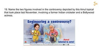 19. Name the two figures involved in the controversy depicted by this Amul topical
that took place last November, involving a former Indian cricketer and a Bollywood
actress.
 