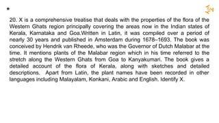 20. X is a comprehensive treatise that deals with the properties of the flora of the
Western Ghats region principally covering the areas now in the Indian states of
Kerala, Karnataka and Goa.Written in Latin, it was compiled over a period of
nearly 30 years and published in Amsterdam during 1678–1693. The book was
conceived by Hendrik van Rheede, who was the Governor of Dutch Malabar at the
time. It mentions plants of the Malabar region which in his time referred to the
stretch along the Western Ghats from Goa to Kanyakumari. The book gives a
detailed account of the flora of Kerala, along with sketches and detailed
descriptions. Apart from Latin, the plant names have been recorded in other
languages including Malayalam, Konkani, Arabic and English. Identify X.
*
 