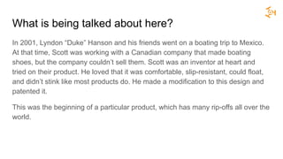 What is being talked about here?
In 2001, Lyndon “Duke” Hanson and his friends went on a boating trip to Mexico.
At that time, Scott was working with a Canadian company that made boating
shoes, but the company couldn’t sell them. Scott was an inventor at heart and
tried on their product. He loved that it was comfortable, slip-resistant, could float,
and didn’t stink like most products do. He made a modification to this design and
patented it.
This was the beginning of a particular product, which has many rip-offs all over the
world.
 