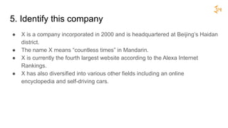 5. Identify this company
● X is a company incorporated in 2000 and is headquartered at Beijing’s Haidan
district.
● The name X means “countless times” in Mandarin.
● X is currently the fourth largest website according to the Alexa Internet
Rankings.
● X has also diversified into various other fields including an online
encyclopedia and self-driving cars.
 