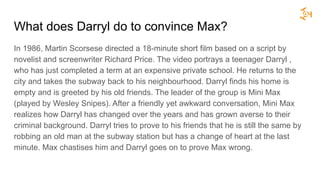 What does Darryl do to convince Max?
In 1986, Martin Scorsese directed a 18-minute short film based on a script by
novelist and screenwriter Richard Price. The video portrays a teenager Darryl ,
who has just completed a term at an expensive private school. He returns to the
city and takes the subway back to his neighbourhood. Darryl finds his home is
empty and is greeted by his old friends. The leader of the group is Mini Max
(played by Wesley Snipes). After a friendly yet awkward conversation, Mini Max
realizes how Darryl has changed over the years and has grown averse to their
criminal background. Darryl tries to prove to his friends that he is still the same by
robbing an old man at the subway station but has a change of heart at the last
minute. Max chastises him and Darryl goes on to prove Max wrong.
 