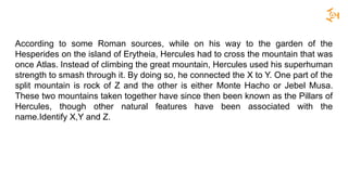According to some Roman sources, while on his way to the garden of the
Hesperides on the island of Erytheia, Hercules had to cross the mountain that was
once Atlas. Instead of climbing the great mountain, Hercules used his superhuman
strength to smash through it. By doing so, he connected the X to Y. One part of the
split mountain is rock of Z and the other is either Monte Hacho or Jebel Musa.
These two mountains taken together have since then been known as the Pillars of
Hercules, though other natural features have been associated with the
name.Identify X,Y and Z.
 