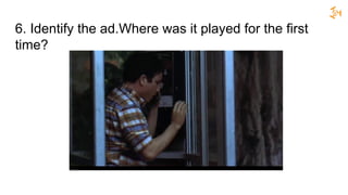 6. Identify the ad.Where was it played for the first
time?
 