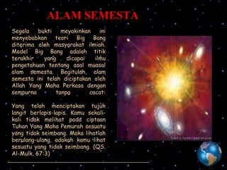 ALAM SEMESTA
Segala
bukti
meyakinkan
ini
menyebabkan teori Big Bang
diterima oleh masyarakat ilmiah.
Model Big Bang adalah titik
terakhir
yang
dicapai
ilmu
pengetahuan tentang asal muasal
alam semesta. Begitulah, alam
semesta ini telah diciptakan oleh
Allah Yang Maha Perkasa dengan
sempurna
tanpa
cacat:
Yang telah menciptakan tujuh
langit berlapis-lapis. Kamu sekalikali tidak melihat pada ciptaan
Tuhan Yang Maha Pemurah sesuatu
yang tidak seimbang. Maka lihatlah
berulang-ulang, adakah kamu lihat
sesuatu yang tidak seimbang. (QS.
Al-Mulk, 67:3)

 