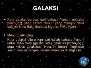 GALAKSI
 Kata galaksi berasal dari bahasa Yunani galaxias
[γαλαξίας], yang berarti "susu," yang merujuk pada
galaksi Bima Sakti (bahasa Inggris: Milky Way).

 Menurut etimologi
Kata galaksi diturunkan dari istilah bahasa Yunani
untuk Milky Way (galaksi kita), galaxias (γαλαξίας ),
atau kyklos galaktikos. Kata ini berarti "lingkaran
susu", sesuai dengan penampakannya di angkasa.

 